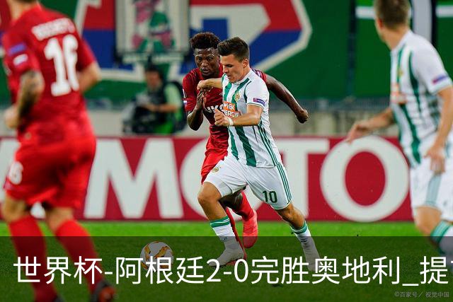 世界杯-阿根廷2-0完胜奥地利 提前一轮小组出线