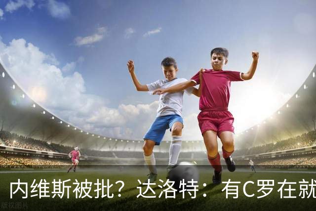 内维斯被批？达洛特：有C罗在就会有喧嚣 我们已提前交流做准备