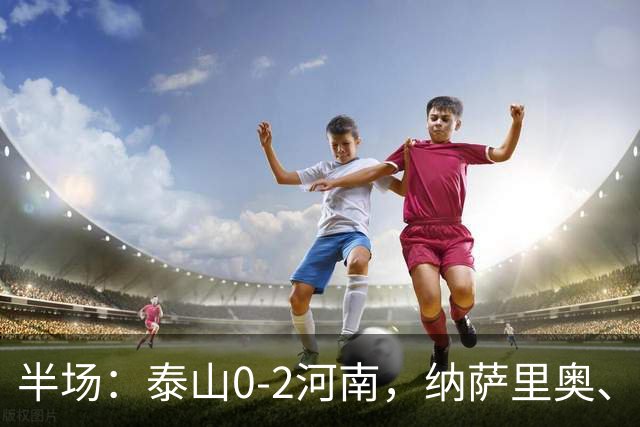 半场：泰山0-2河南，纳萨里奥、马亚破门