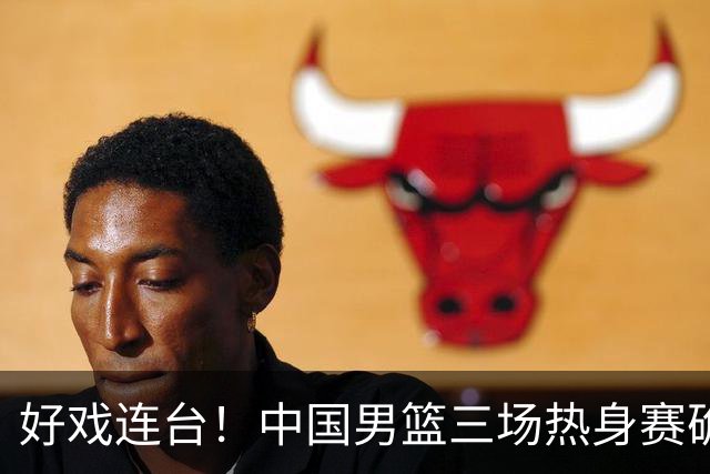 好戏连台！中国男篮三场热身赛确定，阵容升级迎战欧美非劲旅