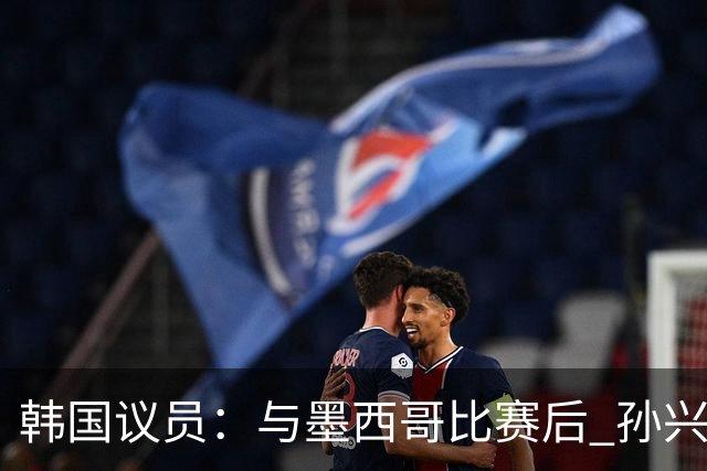 韩国议员：与墨西哥比赛后 孙兴慜与洪明甫更衣室发生冲突
